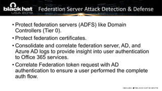• Protect federation servers (ADFS) like Domain
Controllers (Tier 0).
• Protect federation certificates.
• Consolidate and correlate federation server, AD, and
Azure AD logs to provide insight into user authentication
to Office 365 services.
• Correlate Federation token request with AD
authentication to ensure a user performed the complete
auth flow.
Federation Server Attack Detection & Defense
 