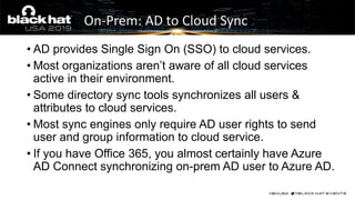 On-Prem: AD to Cloud Sync
• AD provides Single Sign On (SSO) to cloud services.
• Most organizations aren’t aware of all cloud services
active in their environment.
• Some directory sync tools synchronizes all users &
attributes to cloud services.
• Most sync engines only require AD user rights to send
user and group information to cloud service.
• If you have Office 365, you almost certainly have Azure
AD Connect synchronizing on-prem AD user to Azure AD.
 