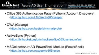 Azure AD User Enumeration
• Office 365 Authentication Page (Python) [Account Discovery]
• https://github.com/LMGsec/o365creeper
• OWA (Golang)
• https://github.com/busterb/msmailprobe
• ActiveSync (Python)
• https://bitbucket.org/grimhacker/office365userenum/src
• MSOnline/AzureAD PowerShell Module (PowerShell)
• https://github.com/nyxgeek/o365recon
 