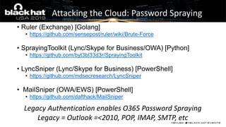 Attacking the Cloud: Password Spraying
• Ruler (Exchange) [Golang]
• https://github.com/sensepost/ruler/wiki/Brute-Force
• SprayingToolkit (Lync/Skype for Business/OWA) [Python]
• https://github.com/byt3bl33d3r/SprayingToolkit
• LyncSniper (Lync/Skype for Business) [PowerShell]
• https://github.com/mdsecresearch/LyncSniper
• MailSniper (OWA/EWS) [PowerShell]
• https://github.com/dafthack/MailSniper
Legacy Authentication enables O365 Password Spraying
Legacy = Outlook =<2010, POP, IMAP, SMTP, etc
 