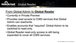Global Reader
From Global Admin to Global Reader
• Currently in Private Preview
• Provides read access to O365 services that Global
Admin can read/write.
• Enables accounts that “required” Global Admin to be
switched to read-only.
• Global Reader read-only access is still being
expanded to cover all O365 services.
 