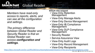 Global Reader
Members have read-only
access to reports, alerts, and
can see all the configuration
and settings.
The primary difference
between Global Reader and
Security Reader is that an
Global Reader can
access configuration and
settings.
https://docs.microsoft.com/en-us/office365/securitycompliance/permissions-in-the-security-and-compliance-center
• View-Only Retention
Management
• View-Only Manage Alerts
• View-Only Device Management
• View-Only IB Compliance
Management
• View-Only DLP Compliance
Management
• Security Reader
• Service Assurance View
• View-Only Audit Logs
• View-Only Record Management
• View-Only Recipients
Default roles assigned:
 