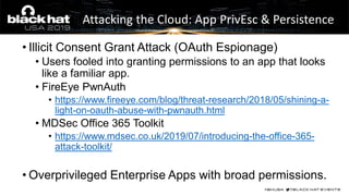 • Illicit Consent Grant Attack (OAuth Espionage)
• Users fooled into granting permissions to an app that looks
like a familiar app.
• FireEye PwnAuth
• https://www.fireeye.com/blog/threat-research/2018/05/shining-a-
light-on-oauth-abuse-with-pwnauth.html
• MDSec Office 365 Toolkit
• https://www.mdsec.co.uk/2019/07/introducing-the-office-365-
attack-toolkit/
• Overprivileged Enterprise Apps with broad permissions.
Attacking the Cloud: App PrivEsc & Persistence
 