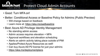 • Good: Turn MFA on!
• Better: Conditional Access or Baseline Policy for Admins (Public Preview)
• Will change based on feedback
• Learn more at: https://aka.ms/aadbaseline
• Best: Azure AD Privilege Identity Management
• No standing admin access
• Admin access requires elevation + MFA
• Approval workflows and elevation scheduling
• Alerts on admin activity taking place outside of PIM
• Applies/Protect Azure Resources as well!
• Can buy Azure AD P2 license for just your admins
• https://aka.ms/deploymentplans
Protect Cloud Admin Accounts
 