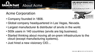 • Company founded in 1808.
• Global company headquartered in Las Vegas, Nevada.
• Largest manufacturer & distributer of anvils in the world.
• 500k users in 140 countries (anvils are big business).
• Started thinking about moving all on-prem infrastructure to the
cloud (except manufacturing systems).
• Just hired a new visionary CIO…
Acme Corporation
About Acme
 