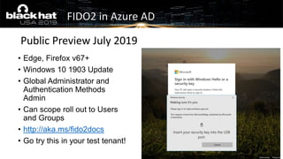 • Edge, Firefox v67+
• Windows 10 1903 Update
• Global Administrator and
Authentication Methods
Admin
• Can scope roll out to Users
and Groups
• http://aka.ms/fido2docs
• Go try this in your test tenant!
Public Preview July 2019
FIDO2 in Azure AD
 