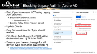 • First, if you have users NOT using Legacy
Auth protocols.
• Block with Conditional Access
• Requires Azure AD P1
• Baseline Policy (Public Preview) as well
• Update Clients
• Only Service Accounts / Apps should
remain
• FYI, Basic Auth Support for EWS will be
decommissioned by October 2020
• Ensure you have coverage for all
device type scenarios (Question 7)
• https://techcommunity.microsoft.com/t5/Azure-Active-Directory-
Identity/Azure-AD-Mailbag-Conditional-Access-Q-amp-A/ba-p/566492
Blocking Legacy Auth in Azure AD
 