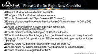 ❑Require MFA for all cloud admin accounts.
❑Configure PIM for all cloud admin accounts
❑Enable “Password Hash Sync” (Azure AD Connect).
❑Ensure all apps use Modern Authentication (ADAL) to connect to Office 365
services.
❑Enable user and admin activity logging in Office 365
(UnifiedAuditLogIngestionEnabled).
❑Enable mailbox activity auditing on all O365 mailboxes.
❑Conditional Access: Block Legacy Auth (for those that are not using it today!).
❑Integrate Azure AD Logs with your SIEM or use Azure Log Analytics or Azure
Sentinel
❑Deploy Azure AD Banned Password for your on-prem AD
❑Enable Azure AD Connect Health for ADFS and ADFS Smart Lockout
❑Ensure all users are registered for MFA.
Phase 1 Go Do Right Now Checklist
 