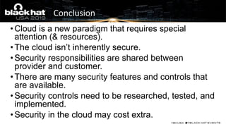 • Cloud is a new paradigm that requires special
attention (& resources).
•The cloud isn’t inherently secure.
•Security responsibilities are shared between
provider and customer.
•There are many security features and controls that
are available.
•Security controls need to be researched, tested, and
implemented.
•Security in the cloud may cost extra.
Conclusion
 