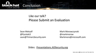 Questions?
Slides: Presentations.ADSecurity.org
Like our talk?
Please Submit an Evaluation
Sean Metcalf
@Pyrotek3
sean@TrimarcSecurity.com
Mark Morowczynski
@markmorow
Markmoro@microsoft.com
Conclusion
 