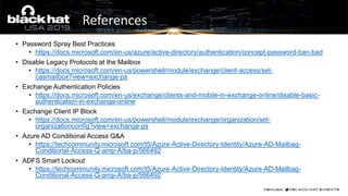 • Password Spray Best Practices
• https://docs.microsoft.com/en-us/azure/active-directory/authentication/concept-password-ban-bad
• Disable Legacy Protocols at the Mailbox
• https://docs.microsoft.com/en-us/powershell/module/exchange/client-access/set-
casmailbox?view=exchange-ps
• Exchange Authentication Policies
• https://docs.microsoft.com/en-us/exchange/clients-and-mobile-in-exchange-online/disable-basic-
authentication-in-exchange-online
• Exchange Client IP Block
• https://docs.microsoft.com/en-us/powershell/module/exchange/organization/set-
organizationconfig?view=exchange-ps
• Azure AD Conditional Access Q&A
• https://techcommunity.microsoft.com/t5/Azure-Active-Directory-Identity/Azure-AD-Mailbag-
Conditional-Access-Q-amp-A/ba-p/566492
• ADFS Smart Lockout
• https://techcommunity.microsoft.com/t5/Azure-Active-Directory-Identity/Azure-AD-Mailbag-
Conditional-Access-Q-amp-A/ba-p/566492
References
 