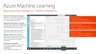 Azure Machine Learning
Get started with just a browser
Requires no provisioning; simply log
on to your Azure subscription or try
it for free off azure.com/ml
Experience the power of choice
Choose from hundreds of algorithms
and packages from R and Python or
drop in your own custom code
Take advantage of business-tested
algorithms from Xbox and Bing
Deploy solutions in minutes
With the click of a button, deploy
the finished model as a web service
that can connect to any data,
anywhere
Connect to the world
Brand and monetize solutions on
our global Machine Learning
Marketplace
https://datamarket.azure.com/
Beyond business intelligence – machine intelligence
Microsoft Azure
Machine Learning Studio
Modeling environment (shown)
Microsoft Azure
Machine Learning API service
Model in production as a web service
Microsoft Azure
Machine Learning Marketplace
APIs and solutions for broad use
 