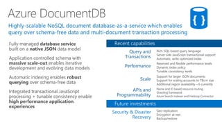 Fully managed database service
built on a native JSON data model
Application controlled schema with
massive scale-out enables iterative
development and evolving data models
Automatic indexing enables robust
querying over schema-free data
Integrated transactional JavaScript
processing + tunable consistency enable
high performance application
experiences
Azure DocumentDB
 