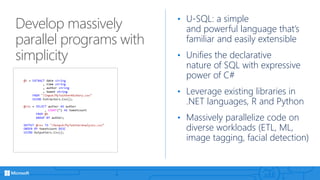 Develop massively
parallel programs with
simplicity
• U-SQL: a simple
and powerful language that’s
familiar and easily extensible
• Unifies the declarative
nature of SQL with expressive
power of C#
• Leverage existing libraries in
.NET languages, R and Python
• Massively parallelize code on
diverse workloads (ETL, ML,
image tagging, facial detection)
 