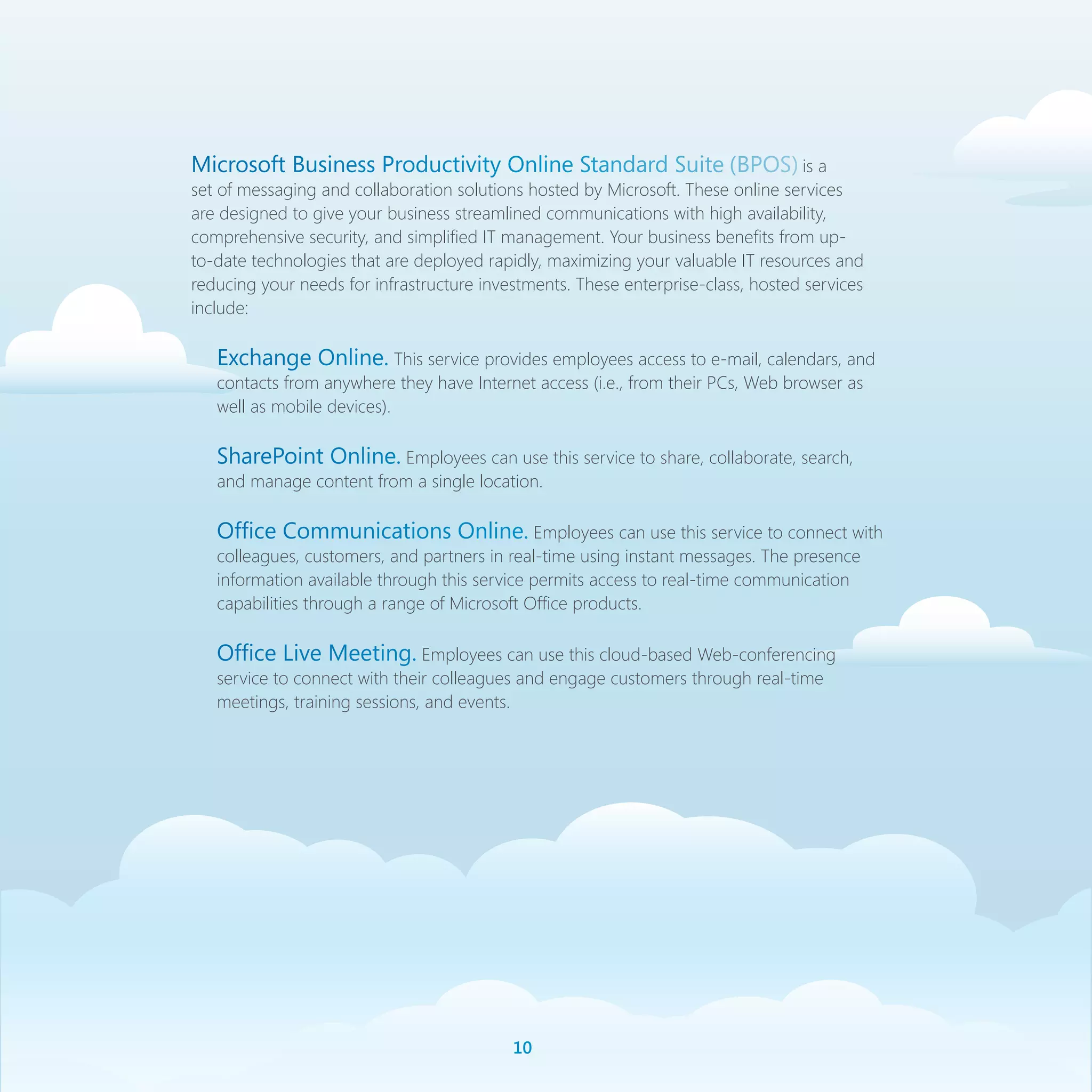 Microsoft Business Productivity Online Standard Suite (BPOS) is a
set of messaging and collaboration solutions hosted by Microsoft. These online services
are designed to give your business streamlined communications with high availability,
comprehensive security, and simplified IT management. Your business benefits from up-
to-date technologies that are deployed rapidly, maximizing your valuable IT resources and
reducing your needs for infrastructure investments. These enterprise-class, hosted services
include:

   Exchange Online. This service provides employees access to e-mail, calendars, and
   contacts from anywhere they have Internet access (i.e., from their PCs, Web browser as
   well as mobile devices).

   SharePoint Online. Employees can use this service to share, collaborate, search,
   and manage content from a single location.

   Office Communications Online. Employees can use this service to connect with
   colleagues, customers, and partners in real-time using instant messages. The presence
   information available through this service permits access to real-time communication
   capabilities through a range of Microsoft Office products.

   Office Live Meeting. Employees can use this cloud-based Web-conferencing
   service to connect with their colleagues and engage customers through real-time
   meetings, training sessions, and events.




                                           10
 