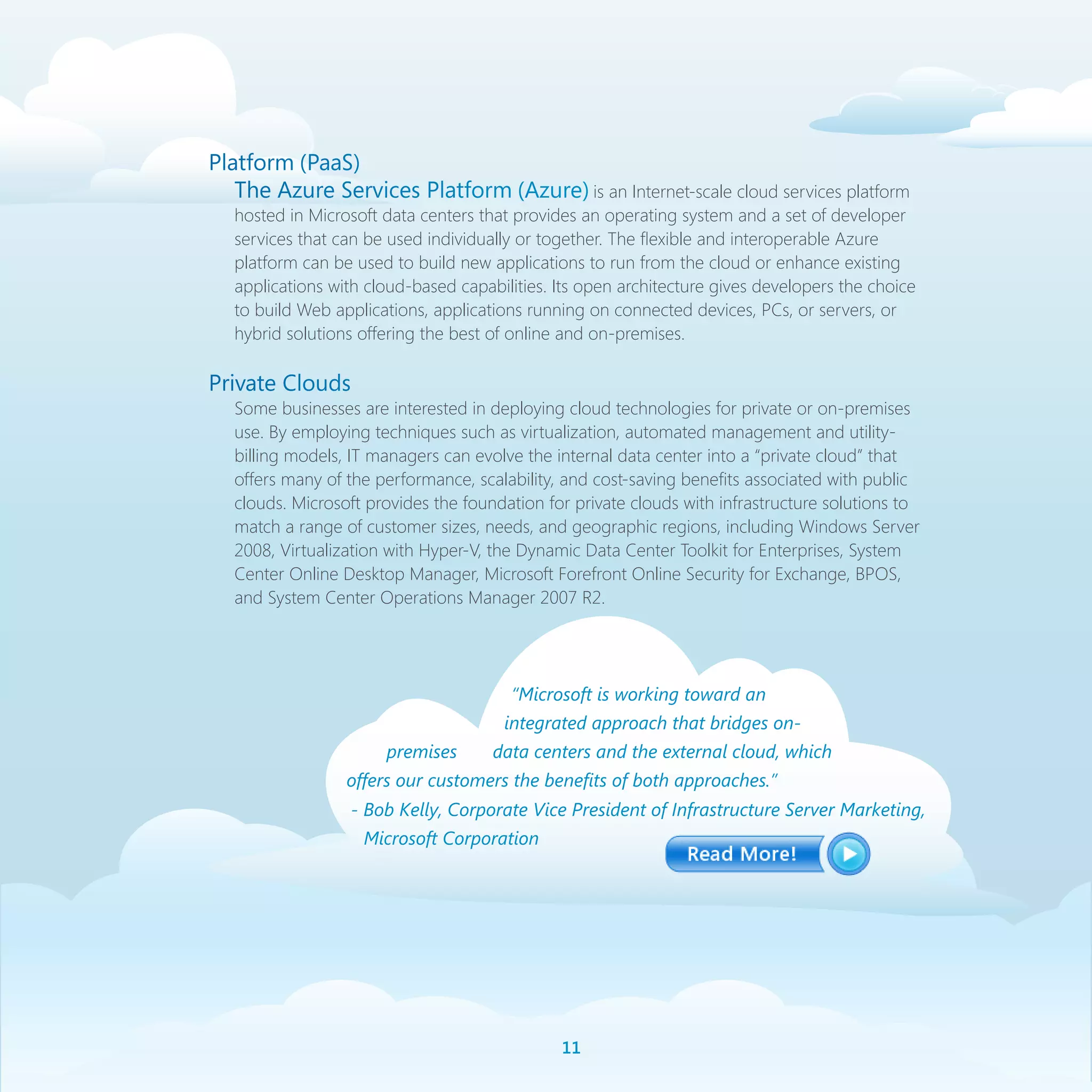 Platform (PaaS)
   The Azure Services Platform (Azure) is an Internet-scale cloud services platform
   hosted in Microsoft data centers that provides an operating system and a set of developer
   services that can be used individually or together. The flexible and interoperable Azure
   platform can be used to build new applications to run from the cloud or enhance existing
   applications with cloud-based capabilities. Its open architecture gives developers the choice
   to build Web applications, applications running on connected devices, PCs, or servers, or
   hybrid solutions offering the best of online and on-premises.

Private Clouds
   Some businesses are interested in deploying cloud technologies for private or on-premises
   use. By employing techniques such as virtualization, automated management and utility-
   billing models, IT managers can evolve the internal data center into a “private cloud” that
   offers many of the performance, scalability, and cost-saving benefits associated with public
   clouds. Microsoft provides the foundation for private clouds with infrastructure solutions to
   match a range of customer sizes, needs, and geographic regions, including Windows Server
   2008, Virtualization with Hyper-V, the Dynamic Data Center Toolkit for Enterprises, System
   Center Online Desktop Manager, Microsoft Forefront Online Security for Exchange, BPOS,
   and System Center Operations Manager 2007 R2.




                                        “Microsoft is working toward an
                                       integrated approach that bridges on-
                       premises       data centers and the external cloud, which
                  offers our customers the benefits of both approaches.”
                  - Bob Kelly, Corporate Vice President of Infrastructure Server Marketing,
                    Microsoft Corporation




                                               11
 