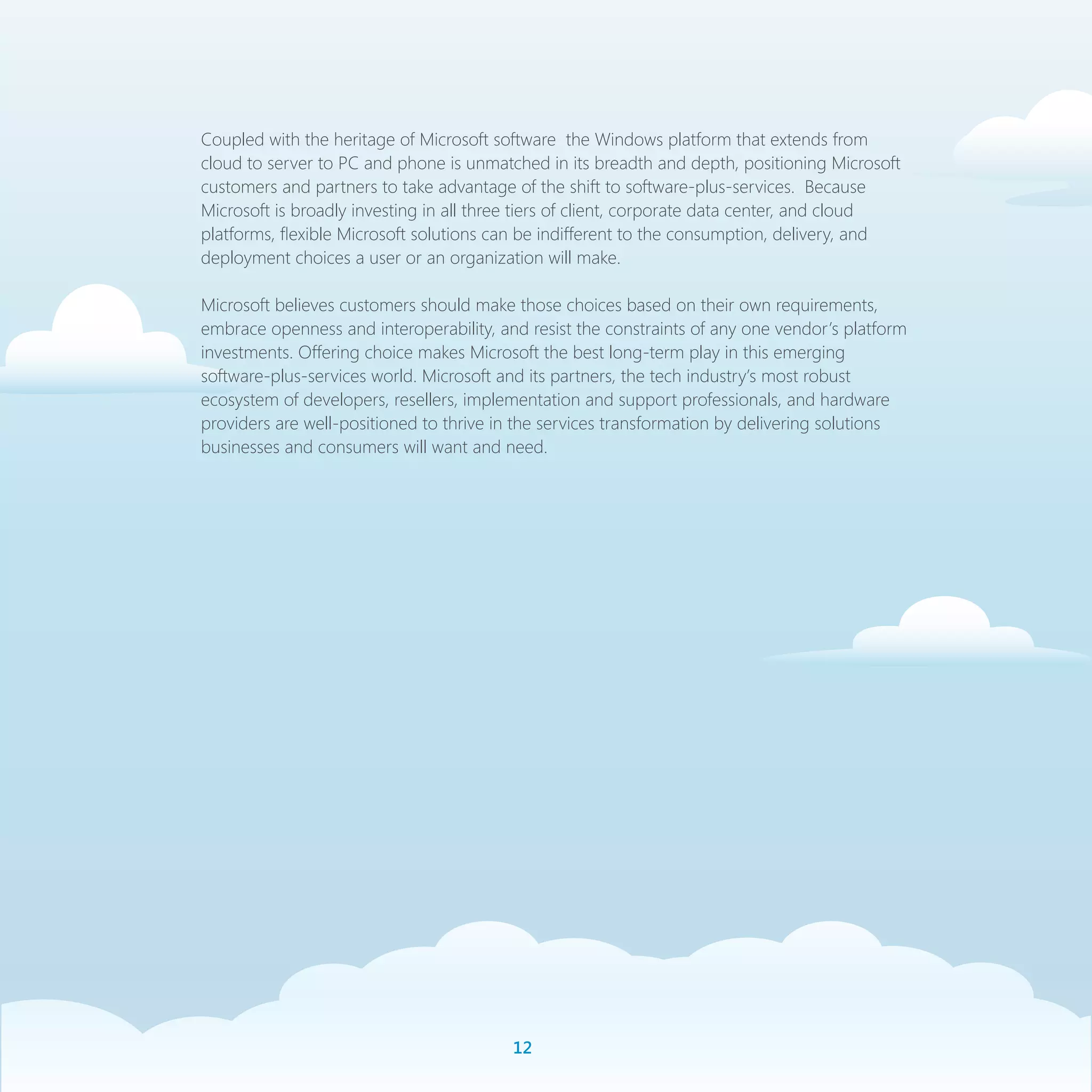 Coupled with the heritage of Microsoft software the Windows platform that extends from
cloud to server to PC and phone is unmatched in its breadth and depth, positioning Microsoft
customers and partners to take advantage of the shift to software-plus-services. Because
Microsoft is broadly investing in all three tiers of client, corporate data center, and cloud
platforms, flexible Microsoft solutions can be indifferent to the consumption, delivery, and
deployment choices a user or an organization will make.

Microsoft believes customers should make those choices based on their own requirements,
embrace openness and interoperability, and resist the constraints of any one vendor’s platform
investments. Offering choice makes Microsoft the best long-term play in this emerging
software-plus-services world. Microsoft and its partners, the tech industry’s most robust
ecosystem of developers, resellers, implementation and support professionals, and hardware
providers are well-positioned to thrive in the services transformation by delivering solutions
businesses and consumers will want and need.




                                         1
 