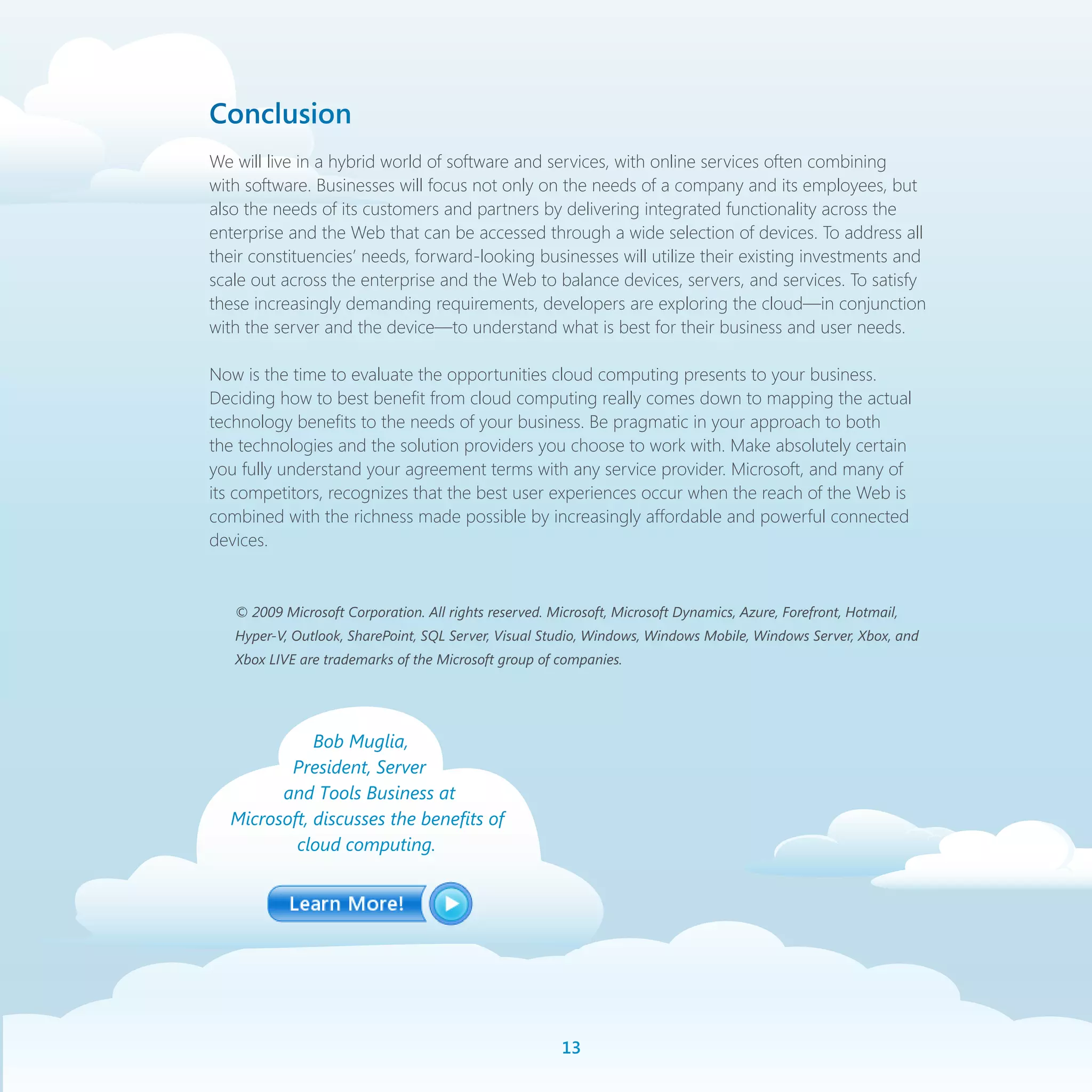 Conclusion
We will live in a hybrid world of software and services, with online services often combining
with software. Businesses will focus not only on the needs of a company and its employees, but
also the needs of its customers and partners by delivering integrated functionality across the
enterprise and the Web that can be accessed through a wide selection of devices. To address all
their constituencies’ needs, forward-looking businesses will utilize their existing investments and
scale out across the enterprise and the Web to balance devices, servers, and services. To satisfy
these increasingly demanding requirements, developers are exploring the cloud—in conjunction
with the server and the device—to understand what is best for their business and user needs.

Now is the time to evaluate the opportunities cloud computing presents to your business.
Deciding how to best benefit from cloud computing really comes down to mapping the actual
technology benefits to the needs of your business. Be pragmatic in your approach to both
the technologies and the solution providers you choose to work with. Make absolutely certain
you fully understand your agreement terms with any service provider. Microsoft, and many of
its competitors, recognizes that the best user experiences occur when the reach of the Web is
combined with the richness made possible by increasingly affordable and powerful connected
devices.


   © 2009 Microsoft Corporation. All rights reserved. Microsoft, Microsoft Dynamics, Azure, Forefront, Hotmail,
   Hyper-V, Outlook, SharePoint, SQL Server, Visual Studio, Windows, Windows Mobile, Windows Server, Xbox, and
   Xbox LIVE are trademarks of the Microsoft group of companies.




             Bob Muglia,
         President, Server
        and Tools Business at
  Microsoft, discusses the benefits of
          cloud computing.




                                                        1
 