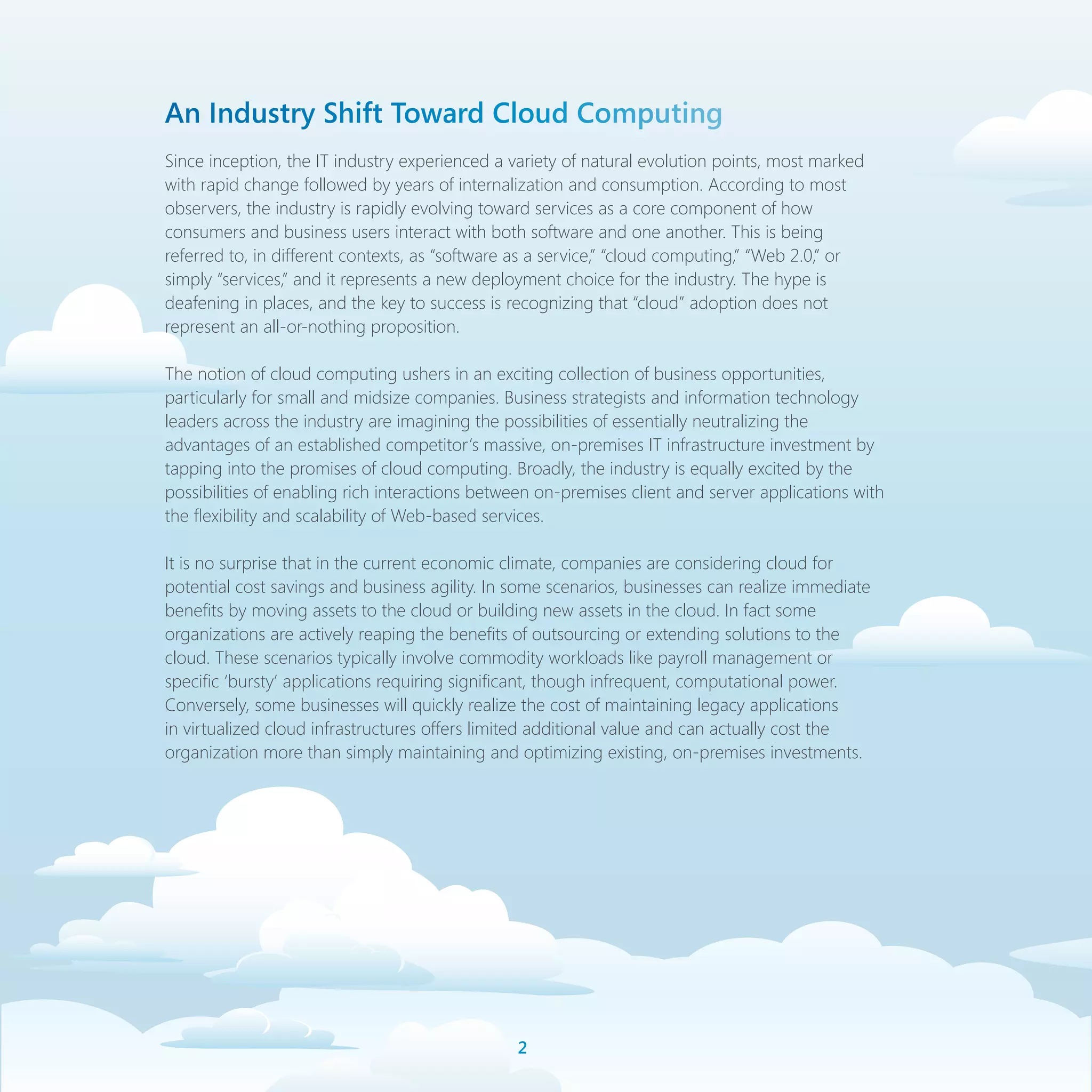 An Industry Shift Toward Cloud Computing
Since inception, the IT industry experienced a variety of natural evolution points, most marked
with rapid change followed by years of internalization and consumption. According to most
observers, the industry is rapidly evolving toward services as a core component of how
consumers and business users interact with both software and one another. This is being
referred to, in different contexts, as “software as a service,” “cloud computing,” “Web 2.0,” or
simply “services,” and it represents a new deployment choice for the industry. The hype is
deafening in places, and the key to success is recognizing that “cloud” adoption does not
represent an all-or-nothing proposition.

The notion of cloud computing ushers in an exciting collection of business opportunities,
particularly for small and midsize companies. Business strategists and information technology
leaders across the industry are imagining the possibilities of essentially neutralizing the
advantages of an established competitor’s massive, on-premises IT infrastructure investment by
tapping into the promises of cloud computing. Broadly, the industry is equally excited by the
possibilities of enabling rich interactions between on-premises client and server applications with
the flexibility and scalability of Web-based services.

It is no surprise that in the current economic climate, companies are considering cloud for
potential cost savings and business agility. In some scenarios, businesses can realize immediate
benefits by moving assets to the cloud or building new assets in the cloud. In fact some
organizations are actively reaping the benefits of outsourcing or extending solutions to the
cloud. These scenarios typically involve commodity workloads like payroll management or
specific ‘bursty’ applications requiring significant, though infrequent, computational power.
Conversely, some businesses will quickly realize the cost of maintaining legacy applications
in virtualized cloud infrastructures offers limited additional value and can actually cost the
organization more than simply maintaining and optimizing existing, on-premises investments.




                                                
 