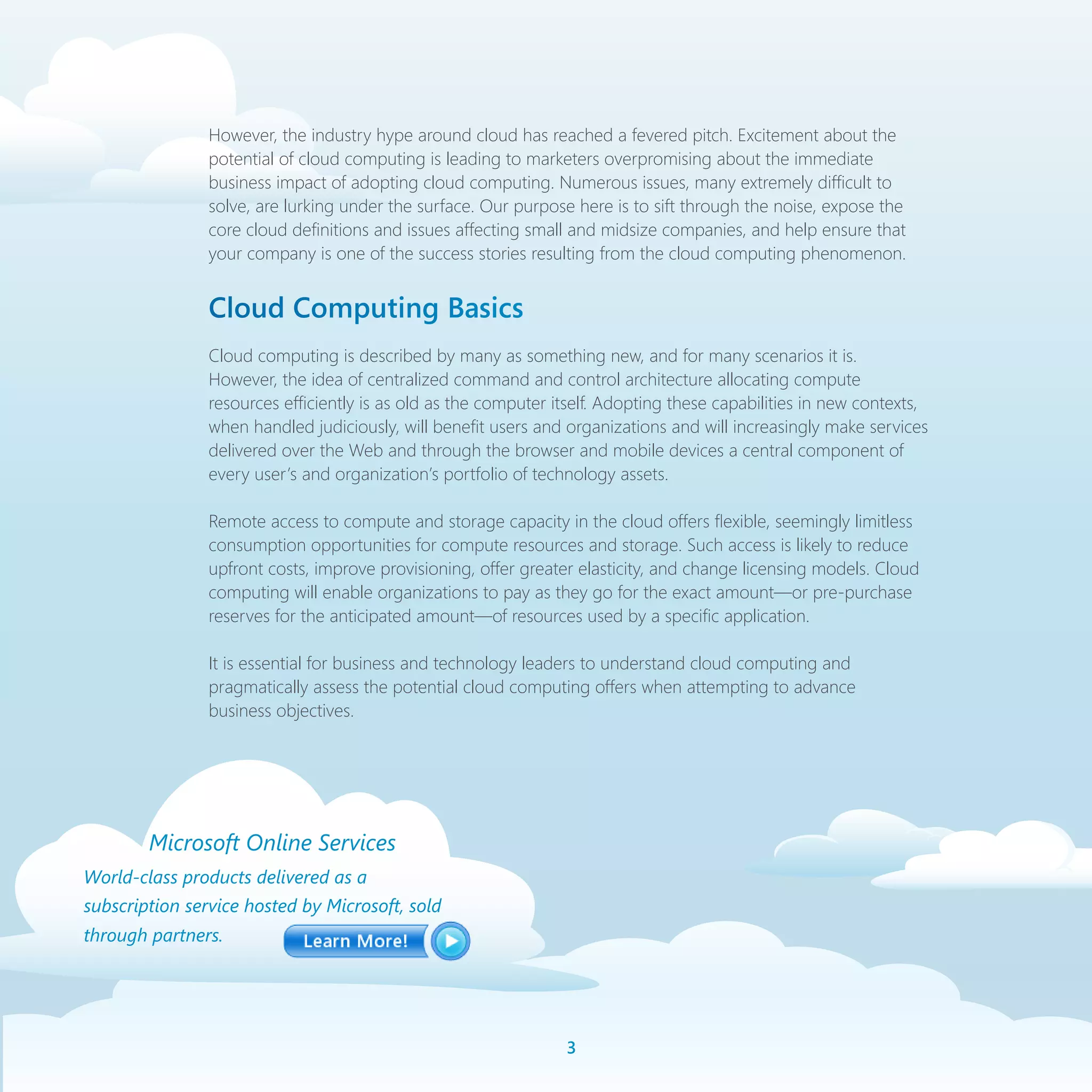 However, the industry hype around cloud has reached a fevered pitch. Excitement about the
                potential of cloud computing is leading to marketers overpromising about the immediate
                business impact of adopting cloud computing. Numerous issues, many extremely difficult to
                solve, are lurking under the surface. Our purpose here is to sift through the noise, expose the
                core cloud definitions and issues affecting small and midsize companies, and help ensure that
                your company is one of the success stories resulting from the cloud computing phenomenon.


                Cloud Computing Basics
                Cloud computing is described by many as something new, and for many scenarios it is.
                However, the idea of centralized command and control architecture allocating compute
                resources efficiently is as old as the computer itself. Adopting these capabilities in new contexts,
                when handled judiciously, will benefit users and organizations and will increasingly make services
                delivered over the Web and through the browser and mobile devices a central component of
                every user’s and organization’s portfolio of technology assets.

                Remote access to compute and storage capacity in the cloud offers flexible, seemingly limitless
                consumption opportunities for compute resources and storage. Such access is likely to reduce
                upfront costs, improve provisioning, offer greater elasticity, and change licensing models. Cloud
                computing will enable organizations to pay as they go for the exact amount—or pre-purchase
                reserves for the anticipated amount—of resources used by a specific application.

                It is essential for business and technology leaders to understand cloud computing and
                pragmatically assess the potential cloud computing offers when attempting to advance
                business objectives.




        Microsoft Online Services
World-class products delivered as a
subscription service hosted by Microsoft, sold
through partners.




                                                                 
 
