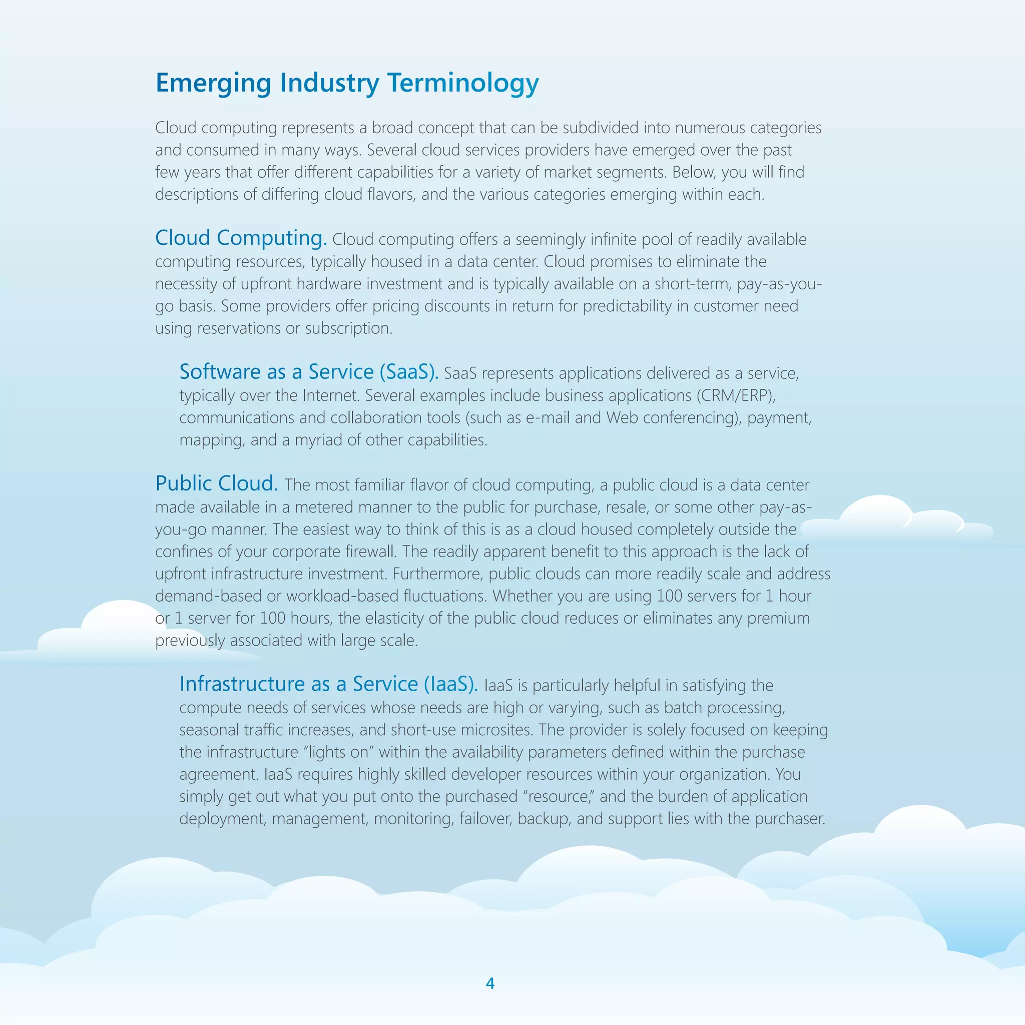 Emerging Industry Terminology
Cloud computing represents a broad concept that can be subdivided into numerous categories
and consumed in many ways. Several cloud services providers have emerged over the past
few years that offer different capabilities for a variety of market segments. Below, you will find
descriptions of differing cloud flavors, and the various categories emerging within each.

Cloud Computing. Cloud computing offers a seemingly infinite pool of readily available
computing resources, typically housed in a data center. Cloud promises to eliminate the
necessity of upfront hardware investment and is typically available on a short-term, pay-as-you-
go basis. Some providers offer pricing discounts in return for predictability in customer need
using reservations or subscription.

   Software as a Service (SaaS). SaaS represents applications delivered as a service,
   typically over the Internet. Several examples include business applications (CRM/ERP),
   communications and collaboration tools (such as e-mail and Web conferencing), payment,
   mapping, and a myriad of other capabilities.

Public Cloud. The most familiar flavor of cloud computing, a public cloud is a data center
made available in a metered manner to the public for purchase, resale, or some other pay-as-
you-go manner. The easiest way to think of this is as a cloud housed completely outside the
confines of your corporate firewall. The readily apparent benefit to this approach is the lack of
upfront infrastructure investment. Furthermore, public clouds can more readily scale and address
demand-based or workload-based fluctuations. Whether you are using 100 servers for 1 hour
or 1 server for 100 hours, the elasticity of the public cloud reduces or eliminates any premium
previously associated with large scale.

   Infrastructure as a Service (IaaS). IaaS is particularly helpful in satisfying the
   compute needs of services whose needs are high or varying, such as batch processing,
   seasonal traffic increases, and short-use microsites. The provider is solely focused on keeping
   the infrastructure “lights on” within the availability parameters defined within the purchase
   agreement. IaaS requires highly skilled developer resources within your organization. You
   simply get out what you put onto the purchased “resource,” and the burden of application
   deployment, management, monitoring, failover, backup, and support lies with the purchaser.




                                                
 