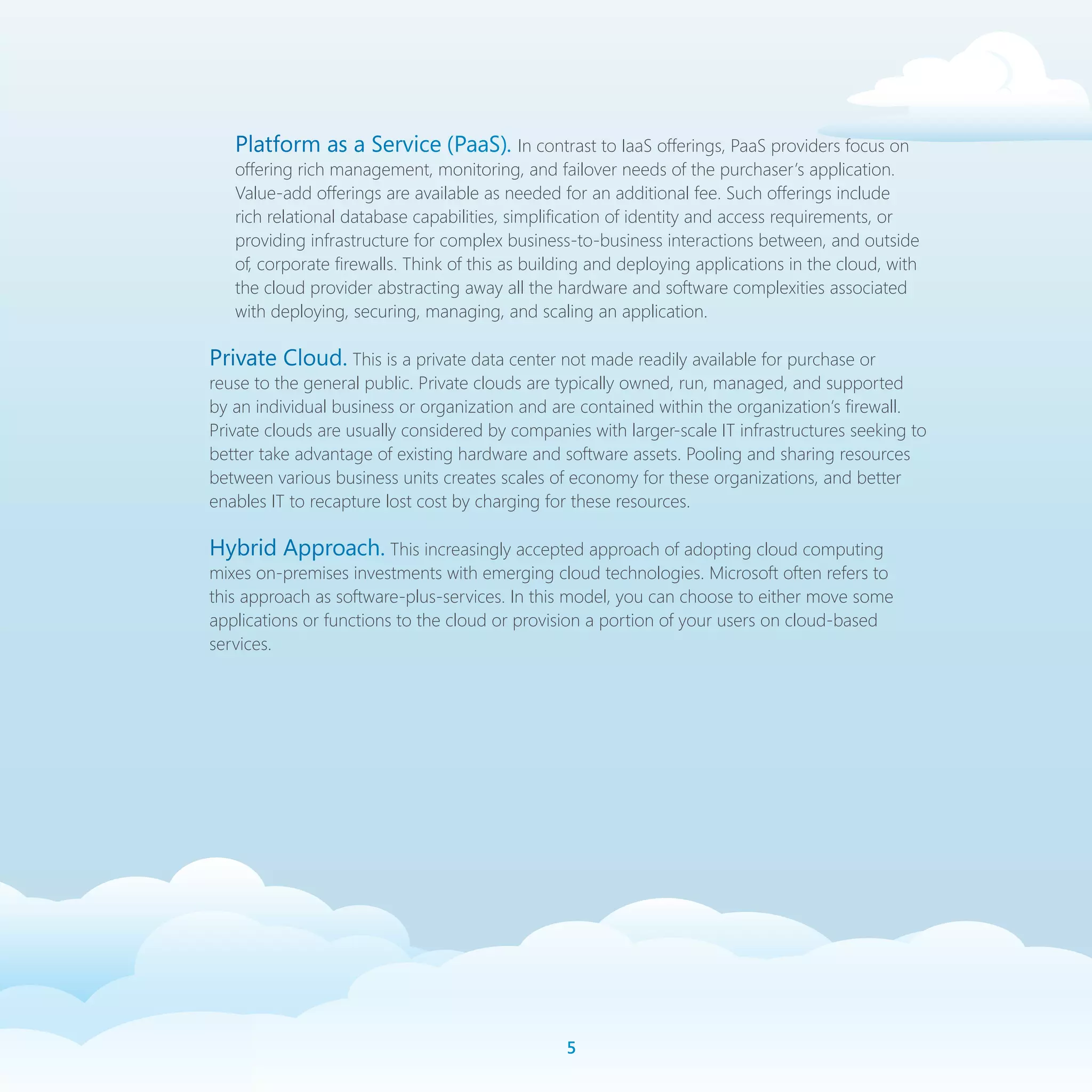 Platform as a Service (PaaS). In contrast to IaaS offerings, PaaS providers focus on
   offering rich management, monitoring, and failover needs of the purchaser’s application.
   Value-add offerings are available as needed for an additional fee. Such offerings include
   rich relational database capabilities, simplification of identity and access requirements, or
   providing infrastructure for complex business-to-business interactions between, and outside
   of, corporate firewalls. Think of this as building and deploying applications in the cloud, with
   the cloud provider abstracting away all the hardware and software complexities associated
   with deploying, securing, managing, and scaling an application.

Private Cloud. This is a private data center not made readily available for purchase or
reuse to the general public. Private clouds are typically owned, run, managed, and supported
by an individual business or organization and are contained within the organization’s firewall.
Private clouds are usually considered by companies with larger-scale IT infrastructures seeking to
better take advantage of existing hardware and software assets. Pooling and sharing resources
between various business units creates scales of economy for these organizations, and better
enables IT to recapture lost cost by charging for these resources.

Hybrid Approach. This increasingly accepted approach of adopting cloud computing
mixes on-premises investments with emerging cloud technologies. Microsoft often refers to
this approach as software-plus-services. In this model, you can choose to either move some
applications or functions to the cloud or provision a portion of your users on cloud-based
services.




                                                 
 