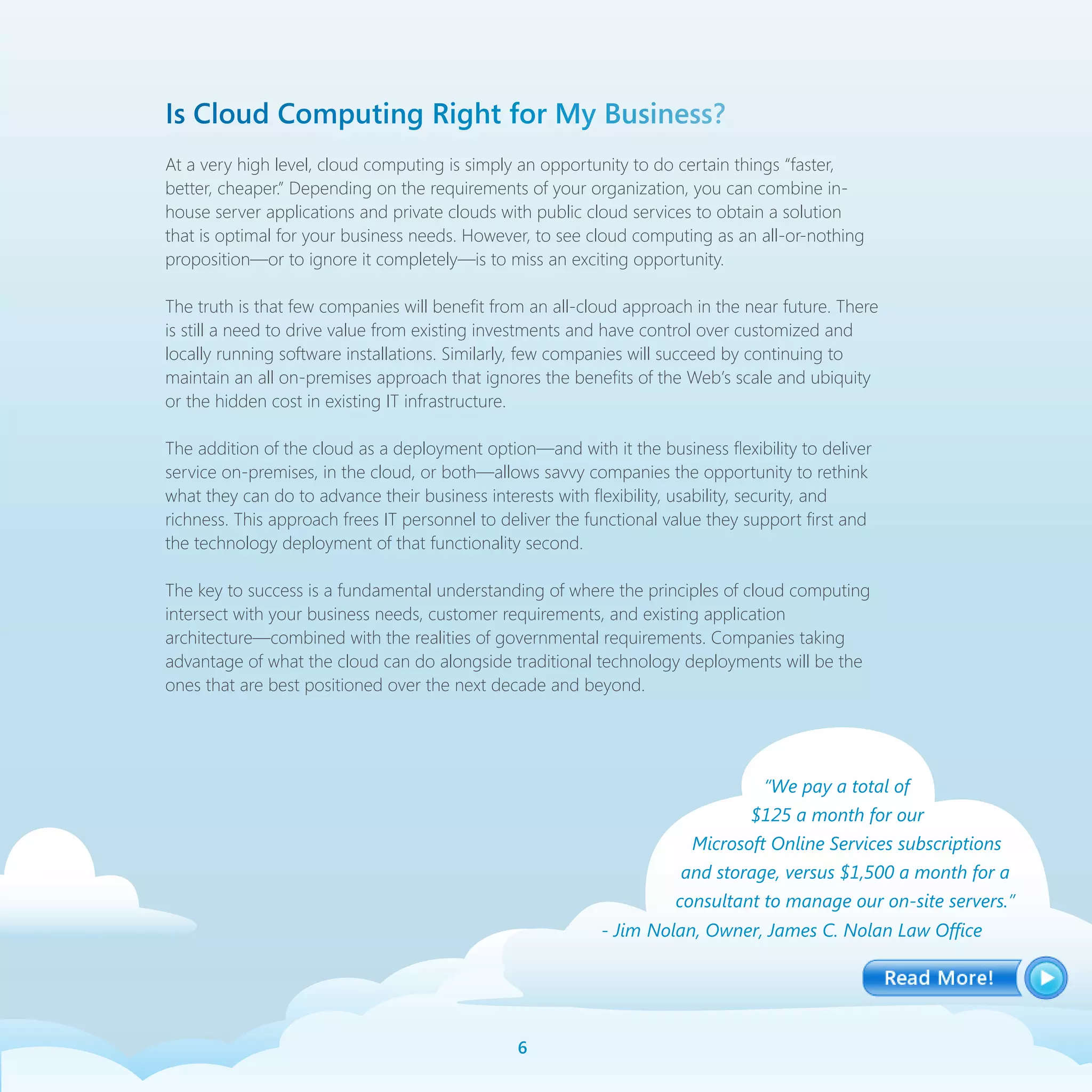 Is Cloud Computing Right for My Business?
At a very high level, cloud computing is simply an opportunity to do certain things “faster,
better, cheaper.” Depending on the requirements of your organization, you can combine in-
house server applications and private clouds with public cloud services to obtain a solution
that is optimal for your business needs. However, to see cloud computing as an all-or-nothing
proposition—or to ignore it completely—is to miss an exciting opportunity.

The truth is that few companies will benefit from an all-cloud approach in the near future. There
is still a need to drive value from existing investments and have control over customized and
locally running software installations. Similarly, few companies will succeed by continuing to
maintain an all on-premises approach that ignores the benefits of the Web’s scale and ubiquity
or the hidden cost in existing IT infrastructure.

The addition of the cloud as a deployment option—and with it the business flexibility to deliver
service on-premises, in the cloud, or both—allows savvy companies the opportunity to rethink
what they can do to advance their business interests with flexibility, usability, security, and
richness. This approach frees IT personnel to deliver the functional value they support first and
the technology deployment of that functionality second.

The key to success is a fundamental understanding of where the principles of cloud computing
intersect with your business needs, customer requirements, and existing application
architecture—combined with the realities of governmental requirements. Companies taking
advantage of what the cloud can do alongside traditional technology deployments will be the
ones that are best positioned over the next decade and beyond.




                                                                                  “We pay a total of
                                                                                $125 a month for our
                                                                        Microsoft Online Services subscriptions
                                                                      and storage, versus $1,500 a month for a
                                                                      consultant to manage our on-site servers.”
                                                           - Jim Nolan, Owner, James C. Nolan Law Office




                                                
 