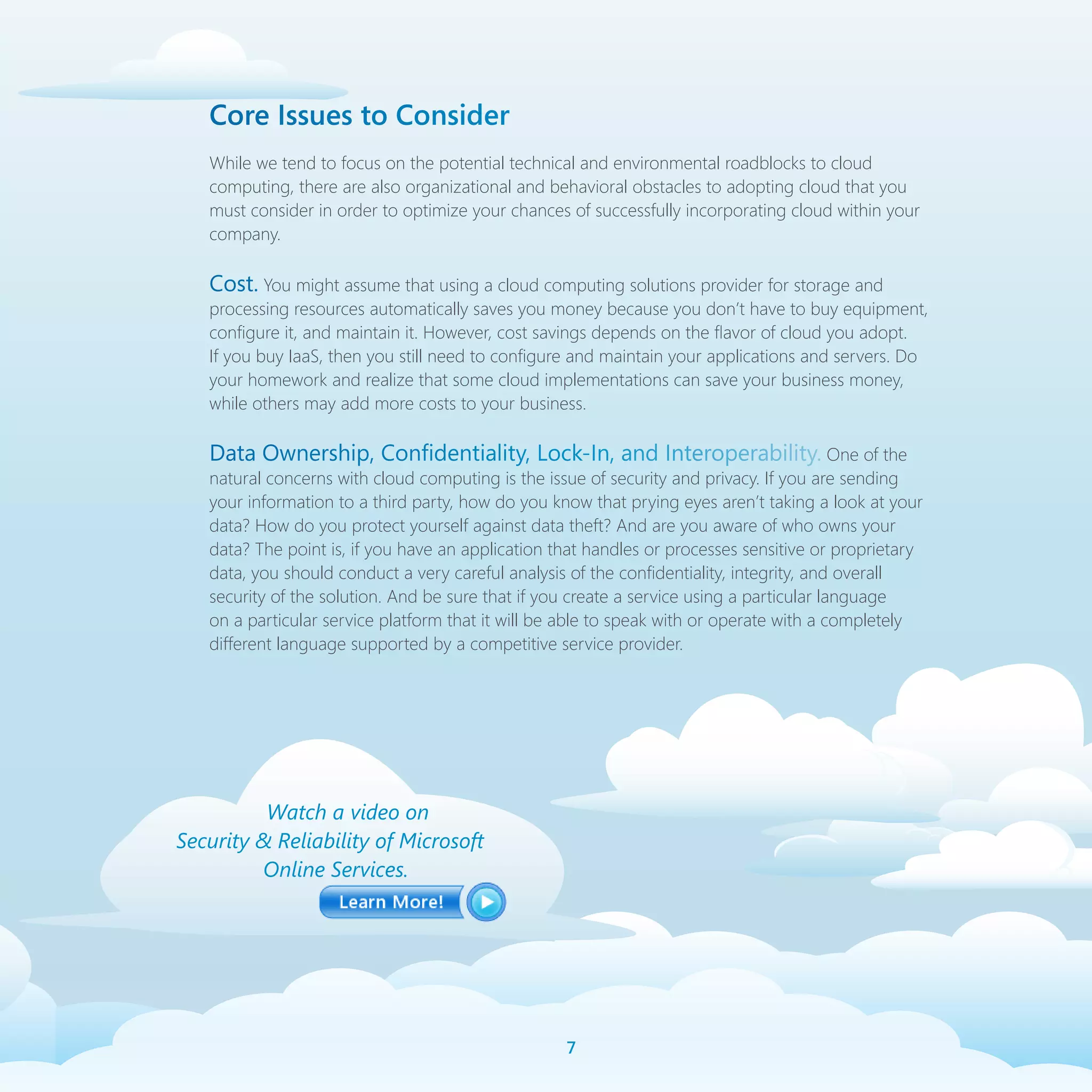 Core Issues to Consider
   While we tend to focus on the potential technical and environmental roadblocks to cloud
   computing, there are also organizational and behavioral obstacles to adopting cloud that you
   must consider in order to optimize your chances of successfully incorporating cloud within your
   company.

   Cost. You might assume that using a cloud computing solutions provider for storage and
   processing resources automatically saves you money because you don’t have to buy equipment,
   configure it, and maintain it. However, cost savings depends on the flavor of cloud you adopt.
   If you buy IaaS, then you still need to configure and maintain your applications and servers. Do
   your homework and realize that some cloud implementations can save your business money,
   while others may add more costs to your business.

   Data Ownership, Confidentiality, Lock-In, and Interoperability. One of the
   natural concerns with cloud computing is the issue of security and privacy. If you are sending
   your information to a third party, how do you know that prying eyes aren’t taking a look at your
   data? How do you protect yourself against data theft? And are you aware of who owns your
   data? The point is, if you have an application that handles or processes sensitive or proprietary
   data, you should conduct a very careful analysis of the confidentiality, integrity, and overall
   security of the solution. And be sure that if you create a service using a particular language
   on a particular service platform that it will be able to speak with or operate with a completely
   different language supported by a competitive service provider.




          Watch a video on
Security  Reliability of Microsoft
         Online Services.




                                                   
 