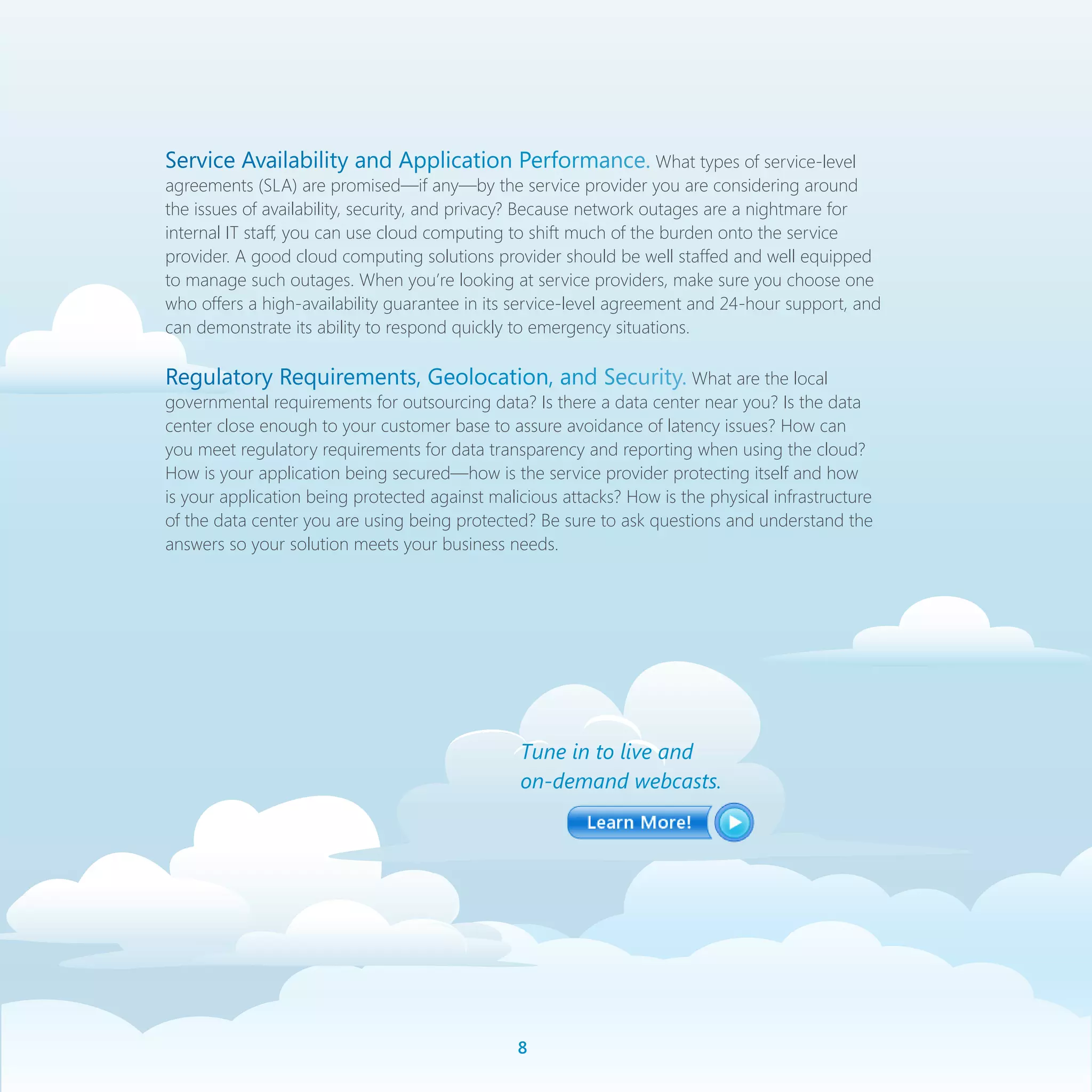 Service Availability and Application Performance. What types of service-level
agreements (SLA) are promised—if any—by the service provider you are considering around
the issues of availability, security, and privacy? Because network outages are a nightmare for
internal IT staff, you can use cloud computing to shift much of the burden onto the service
provider. A good cloud computing solutions provider should be well staffed and well equipped
to manage such outages. When you’re looking at service providers, make sure you choose one
who offers a high-availability guarantee in its service-level agreement and 24-hour support, and
can demonstrate its ability to respond quickly to emergency situations.

Regulatory Requirements, Geolocation, and Security. What are the local
governmental requirements for outsourcing data? Is there a data center near you? Is the data
center close enough to your customer base to assure avoidance of latency issues? How can
you meet regulatory requirements for data transparency and reporting when using the cloud?
How is your application being secured—how is the service provider protecting itself and how
is your application being protected against malicious attacks? How is the physical infrastructure
of the data center you are using being protected? Be sure to ask questions and understand the
answers so your solution meets your business needs.




                                                Tune in to live and
                                                on-demand webcasts.




                                                
 