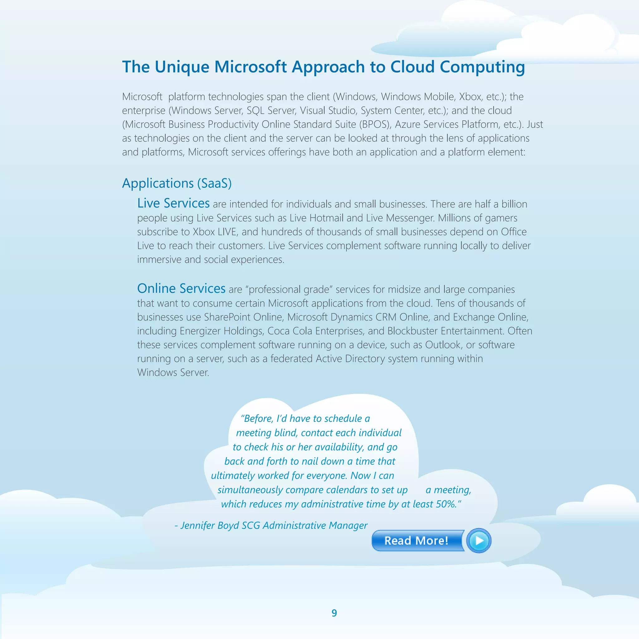 The Unique Microsoft Approach to Cloud Computing
Microsoft platform technologies span the client (Windows, Windows Mobile, Xbox, etc.); the
enterprise (Windows Server, SQL Server, Visual Studio, System Center, etc.); and the cloud
(Microsoft Business Productivity Online Standard Suite (BPOS), Azure Services Platform, etc.). Just
as technologies on the client and the server can be looked at through the lens of applications
and platforms, Microsoft services offerings have both an application and a platform element:


Applications (SaaS)
  Live Services are intended for individuals and small businesses. There are half a billion
   people using Live Services such as Live Hotmail and Live Messenger. Millions of gamers
   subscribe to Xbox LIVE, and hundreds of thousands of small businesses depend on Office
   Live to reach their customers. Live Services complement software running locally to deliver
   immersive and social experiences.

   Online Services are “professional grade” services for midsize and large companies
   that want to consume certain Microsoft applications from the cloud. Tens of thousands of
   businesses use SharePoint Online, Microsoft Dynamics CRM Online, and Exchange Online,
   including Energizer Holdings, Coca Cola Enterprises, and Blockbuster Entertainment. Often
   these services complement software running on a device, such as Outlook, or software
   running on a server, such as a federated Active Directory system running within
   Windows Server.



                            “Before, I’d have to schedule a
                           meeting blind, contact each individual
                          to check his or her availability, and go
                        back and forth to nail down a time that
                    ultimately worked for everyone. Now I can
                     simultaneously compare calendars to set up      a meeting,
                       which reduces my administrative time by at least 50%.”

            - Jennifer Boyd SCG Administrative Manager




                                                 
 