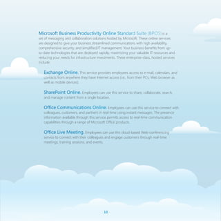 Microsoft Business Productivity Online Standard Suite (BPOS) is a
set of messaging and collaboration solutions hosted by Microsoft. These online services
are designed to give your business streamlined communications with high availability,
comprehensive security, and simplified IT management. Your business benefits from up-
to-date technologies that are deployed rapidly, maximizing your valuable IT resources and
reducing your needs for infrastructure investments. These enterprise-class, hosted services
include:

   Exchange Online. This service provides employees access to e-mail, calendars, and
   contacts from anywhere they have Internet access (i.e., from their PCs, Web browser as
   well as mobile devices).

   SharePoint Online. Employees can use this service to share, collaborate, search,
   and manage content from a single location.

   Office Communications Online. Employees can use this service to connect with
   colleagues, customers, and partners in real-time using instant messages. The presence
   information available through this service permits access to real-time communication
   capabilities through a range of Microsoft Office products.

   Office Live Meeting. Employees can use this cloud-based Web-conferencing
   service to connect with their colleagues and engage customers through real-time
   meetings, training sessions, and events.




                                           10
 