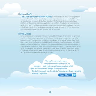 Platform (PaaS)
   The Azure Services Platform (Azure) is an Internet-scale cloud services platform
   hosted in Microsoft data centers that provides an operating system and a set of developer
   services that can be used individually or together. The flexible and interoperable Azure
   platform can be used to build new applications to run from the cloud or enhance existing
   applications with cloud-based capabilities. Its open architecture gives developers the choice
   to build Web applications, applications running on connected devices, PCs, or servers, or
   hybrid solutions offering the best of online and on-premises.

Private Clouds
   Some businesses are interested in deploying cloud technologies for private or on-premises
   use. By employing techniques such as virtualization, automated management and utility-
   billing models, IT managers can evolve the internal data center into a “private cloud” that
   offers many of the performance, scalability, and cost-saving benefits associated with public
   clouds. Microsoft provides the foundation for private clouds with infrastructure solutions to
   match a range of customer sizes, needs, and geographic regions, including Windows Server
   2008, Virtualization with Hyper-V, the Dynamic Data Center Toolkit for Enterprises, System
   Center Online Desktop Manager, Microsoft Forefront Online Security for Exchange, BPOS,
   and System Center Operations Manager 2007 R2.




                                        “Microsoft is working toward an
                                       integrated approach that bridges on-
                       premises       data centers and the external cloud, which
                  offers our customers the benefits of both approaches.”
                  - Bob Kelly, Corporate Vice President of Infrastructure Server Marketing,
                    Microsoft Corporation




                                               11
 