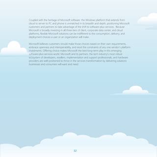 Coupled with the heritage of Microsoft software the Windows platform that extends from
cloud to server to PC and phone is unmatched in its breadth and depth, positioning Microsoft
customers and partners to take advantage of the shift to software-plus-services. Because
Microsoft is broadly investing in all three tiers of client, corporate data center, and cloud
platforms, flexible Microsoft solutions can be indifferent to the consumption, delivery, and
deployment choices a user or an organization will make.

Microsoft believes customers should make those choices based on their own requirements,
embrace openness and interoperability, and resist the constraints of any one vendor’s platform
investments. Offering choice makes Microsoft the best long-term play in this emerging
software-plus-services world. Microsoft and its partners, the tech industry’s most robust
ecosystem of developers, resellers, implementation and support professionals, and hardware
providers are well-positioned to thrive in the services transformation by delivering solutions
businesses and consumers will want and need.




                                         1
 