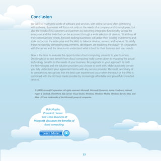 Conclusion
We will live in a hybrid world of software and services, with online services often combining
with software. Businesses will focus not only on the needs of a company and its employees, but
also the needs of its customers and partners by delivering integrated functionality across the
enterprise and the Web that can be accessed through a wide selection of devices. To address all
their constituencies’ needs, forward-looking businesses will utilize their existing investments and
scale out across the enterprise and the Web to balance devices, servers, and services. To satisfy
these increasingly demanding requirements, developers are exploring the cloud—in conjunction
with the server and the device—to understand what is best for their business and user needs.

Now is the time to evaluate the opportunities cloud computing presents to your business.
Deciding how to best benefit from cloud computing really comes down to mapping the actual
technology benefits to the needs of your business. Be pragmatic in your approach to both
the technologies and the solution providers you choose to work with. Make absolutely certain
you fully understand your agreement terms with any service provider. Microsoft, and many of
its competitors, recognizes that the best user experiences occur when the reach of the Web is
combined with the richness made possible by increasingly affordable and powerful connected
devices.


   © 2009 Microsoft Corporation. All rights reserved. Microsoft, Microsoft Dynamics, Azure, Forefront, Hotmail,
   Hyper-V, Outlook, SharePoint, SQL Server, Visual Studio, Windows, Windows Mobile, Windows Server, Xbox, and
   Xbox LIVE are trademarks of the Microsoft group of companies.




             Bob Muglia,
         President, Server
        and Tools Business at
  Microsoft, discusses the benefits of
          cloud computing.




                                                        1
 