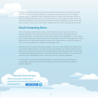 However, the industry hype around cloud has reached a fevered pitch. Excitement about the
                potential of cloud computing is leading to marketers overpromising about the immediate
                business impact of adopting cloud computing. Numerous issues, many extremely difficult to
                solve, are lurking under the surface. Our purpose here is to sift through the noise, expose the
                core cloud definitions and issues affecting small and midsize companies, and help ensure that
                your company is one of the success stories resulting from the cloud computing phenomenon.


                Cloud Computing Basics
                Cloud computing is described by many as something new, and for many scenarios it is.
                However, the idea of centralized command and control architecture allocating compute
                resources efficiently is as old as the computer itself. Adopting these capabilities in new contexts,
                when handled judiciously, will benefit users and organizations and will increasingly make services
                delivered over the Web and through the browser and mobile devices a central component of
                every user’s and organization’s portfolio of technology assets.

                Remote access to compute and storage capacity in the cloud offers flexible, seemingly limitless
                consumption opportunities for compute resources and storage. Such access is likely to reduce
                upfront costs, improve provisioning, offer greater elasticity, and change licensing models. Cloud
                computing will enable organizations to pay as they go for the exact amount—or pre-purchase
                reserves for the anticipated amount—of resources used by a specific application.

                It is essential for business and technology leaders to understand cloud computing and
                pragmatically assess the potential cloud computing offers when attempting to advance
                business objectives.




        Microsoft Online Services
World-class products delivered as a
subscription service hosted by Microsoft, sold
through partners.




                                                                 
 