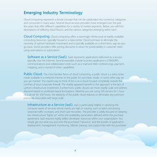 Emerging Industry Terminology
Cloud computing represents a broad concept that can be subdivided into numerous categories
and consumed in many ways. Several cloud services providers have emerged over the past
few years that offer different capabilities for a variety of market segments. Below, you will find
descriptions of differing cloud flavors, and the various categories emerging within each.

Cloud Computing. Cloud computing offers a seemingly infinite pool of readily available
computing resources, typically housed in a data center. Cloud promises to eliminate the
necessity of upfront hardware investment and is typically available on a short-term, pay-as-you-
go basis. Some providers offer pricing discounts in return for predictability in customer need
using reservations or subscription.

   Software as a Service (SaaS). SaaS represents applications delivered as a service,
   typically over the Internet. Several examples include business applications (CRM/ERP),
   communications and collaboration tools (such as e-mail and Web conferencing), payment,
   mapping, and a myriad of other capabilities.

Public Cloud. The most familiar flavor of cloud computing, a public cloud is a data center
made available in a metered manner to the public for purchase, resale, or some other pay-as-
you-go manner. The easiest way to think of this is as a cloud housed completely outside the
confines of your corporate firewall. The readily apparent benefit to this approach is the lack of
upfront infrastructure investment. Furthermore, public clouds can more readily scale and address
demand-based or workload-based fluctuations. Whether you are using 100 servers for 1 hour
or 1 server for 100 hours, the elasticity of the public cloud reduces or eliminates any premium
previously associated with large scale.

   Infrastructure as a Service (IaaS). IaaS is particularly helpful in satisfying the
   compute needs of services whose needs are high or varying, such as batch processing,
   seasonal traffic increases, and short-use microsites. The provider is solely focused on keeping
   the infrastructure “lights on” within the availability parameters defined within the purchase
   agreement. IaaS requires highly skilled developer resources within your organization. You
   simply get out what you put onto the purchased “resource,” and the burden of application
   deployment, management, monitoring, failover, backup, and support lies with the purchaser.




                                                
 