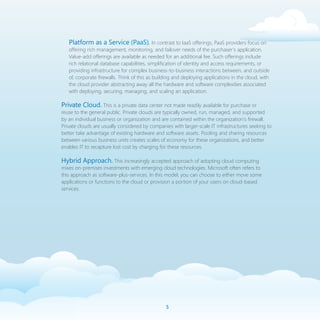 Platform as a Service (PaaS). In contrast to IaaS offerings, PaaS providers focus on
   offering rich management, monitoring, and failover needs of the purchaser’s application.
   Value-add offerings are available as needed for an additional fee. Such offerings include
   rich relational database capabilities, simplification of identity and access requirements, or
   providing infrastructure for complex business-to-business interactions between, and outside
   of, corporate firewalls. Think of this as building and deploying applications in the cloud, with
   the cloud provider abstracting away all the hardware and software complexities associated
   with deploying, securing, managing, and scaling an application.

Private Cloud. This is a private data center not made readily available for purchase or
reuse to the general public. Private clouds are typically owned, run, managed, and supported
by an individual business or organization and are contained within the organization’s firewall.
Private clouds are usually considered by companies with larger-scale IT infrastructures seeking to
better take advantage of existing hardware and software assets. Pooling and sharing resources
between various business units creates scales of economy for these organizations, and better
enables IT to recapture lost cost by charging for these resources.

Hybrid Approach. This increasingly accepted approach of adopting cloud computing
mixes on-premises investments with emerging cloud technologies. Microsoft often refers to
this approach as software-plus-services. In this model, you can choose to either move some
applications or functions to the cloud or provision a portion of your users on cloud-based
services.




                                                 
 
