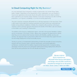 Is Cloud Computing Right for My Business?
At a very high level, cloud computing is simply an opportunity to do certain things “faster,
better, cheaper.” Depending on the requirements of your organization, you can combine in-
house server applications and private clouds with public cloud services to obtain a solution
that is optimal for your business needs. However, to see cloud computing as an all-or-nothing
proposition—or to ignore it completely—is to miss an exciting opportunity.

The truth is that few companies will benefit from an all-cloud approach in the near future. There
is still a need to drive value from existing investments and have control over customized and
locally running software installations. Similarly, few companies will succeed by continuing to
maintain an all on-premises approach that ignores the benefits of the Web’s scale and ubiquity
or the hidden cost in existing IT infrastructure.

The addition of the cloud as a deployment option—and with it the business flexibility to deliver
service on-premises, in the cloud, or both—allows savvy companies the opportunity to rethink
what they can do to advance their business interests with flexibility, usability, security, and
richness. This approach frees IT personnel to deliver the functional value they support first and
the technology deployment of that functionality second.

The key to success is a fundamental understanding of where the principles of cloud computing
intersect with your business needs, customer requirements, and existing application
architecture—combined with the realities of governmental requirements. Companies taking
advantage of what the cloud can do alongside traditional technology deployments will be the
ones that are best positioned over the next decade and beyond.




                                                                                  “We pay a total of
                                                                                $125 a month for our
                                                                        Microsoft Online Services subscriptions
                                                                      and storage, versus $1,500 a month for a
                                                                      consultant to manage our on-site servers.”
                                                           - Jim Nolan, Owner, James C. Nolan Law Office




                                                
 