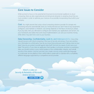Core Issues to Consider
   While we tend to focus on the potential technical and environmental roadblocks to cloud
   computing, there are also organizational and behavioral obstacles to adopting cloud that you
   must consider in order to optimize your chances of successfully incorporating cloud within your
   company.

   Cost. You might assume that using a cloud computing solutions provider for storage and
   processing resources automatically saves you money because you don’t have to buy equipment,
   configure it, and maintain it. However, cost savings depends on the flavor of cloud you adopt.
   If you buy IaaS, then you still need to configure and maintain your applications and servers. Do
   your homework and realize that some cloud implementations can save your business money,
   while others may add more costs to your business.

   Data Ownership, Confidentiality, Lock-In, and Interoperability. One of the
   natural concerns with cloud computing is the issue of security and privacy. If you are sending
   your information to a third party, how do you know that prying eyes aren’t taking a look at your
   data? How do you protect yourself against data theft? And are you aware of who owns your
   data? The point is, if you have an application that handles or processes sensitive or proprietary
   data, you should conduct a very careful analysis of the confidentiality, integrity, and overall
   security of the solution. And be sure that if you create a service using a particular language
   on a particular service platform that it will be able to speak with or operate with a completely
   different language supported by a competitive service provider.




          Watch a video on
Security  Reliability of Microsoft
         Online Services.




                                                   
 