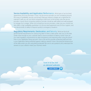 Service Availability and Application Performance. What types of service-level
agreements (SLA) are promised—if any—by the service provider you are considering around
the issues of availability, security, and privacy? Because network outages are a nightmare for
internal IT staff, you can use cloud computing to shift much of the burden onto the service
provider. A good cloud computing solutions provider should be well staffed and well equipped
to manage such outages. When you’re looking at service providers, make sure you choose one
who offers a high-availability guarantee in its service-level agreement and 24-hour support, and
can demonstrate its ability to respond quickly to emergency situations.

Regulatory Requirements, Geolocation, and Security. What are the local
governmental requirements for outsourcing data? Is there a data center near you? Is the data
center close enough to your customer base to assure avoidance of latency issues? How can
you meet regulatory requirements for data transparency and reporting when using the cloud?
How is your application being secured—how is the service provider protecting itself and how
is your application being protected against malicious attacks? How is the physical infrastructure
of the data center you are using being protected? Be sure to ask questions and understand the
answers so your solution meets your business needs.




                                                Tune in to live and
                                                on-demand webcasts.




                                                
 
