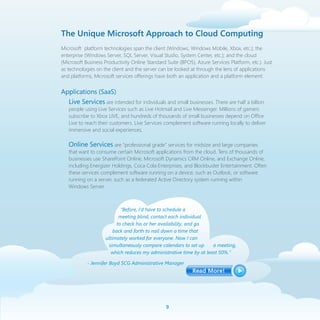 The Unique Microsoft Approach to Cloud Computing
Microsoft platform technologies span the client (Windows, Windows Mobile, Xbox, etc.); the
enterprise (Windows Server, SQL Server, Visual Studio, System Center, etc.); and the cloud
(Microsoft Business Productivity Online Standard Suite (BPOS), Azure Services Platform, etc.). Just
as technologies on the client and the server can be looked at through the lens of applications
and platforms, Microsoft services offerings have both an application and a platform element:


Applications (SaaS)
  Live Services are intended for individuals and small businesses. There are half a billion
   people using Live Services such as Live Hotmail and Live Messenger. Millions of gamers
   subscribe to Xbox LIVE, and hundreds of thousands of small businesses depend on Office
   Live to reach their customers. Live Services complement software running locally to deliver
   immersive and social experiences.

   Online Services are “professional grade” services for midsize and large companies
   that want to consume certain Microsoft applications from the cloud. Tens of thousands of
   businesses use SharePoint Online, Microsoft Dynamics CRM Online, and Exchange Online,
   including Energizer Holdings, Coca Cola Enterprises, and Blockbuster Entertainment. Often
   these services complement software running on a device, such as Outlook, or software
   running on a server, such as a federated Active Directory system running within
   Windows Server.



                            “Before, I’d have to schedule a
                           meeting blind, contact each individual
                          to check his or her availability, and go
                        back and forth to nail down a time that
                    ultimately worked for everyone. Now I can
                     simultaneously compare calendars to set up      a meeting,
                       which reduces my administrative time by at least 50%.”

            - Jennifer Boyd SCG Administrative Manager




                                                 
 
