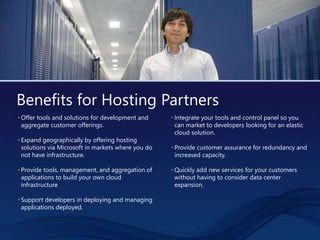 Benefits for Hosting Partners
• Offer tools and solutions for development and
aggregate customer offerings.
• Expand geographically by offering hosting
solutions via Microsoft in markets where you do
not have infrastructure.
• Provide tools, management, and aggregation of
applications to build your own cloud
infrastructure
• Support developers in deploying and managing
applications deployed.
• Integrate your tools and control panel so you
can market to developers looking for an elastic
cloud solution.
• Provide customer assurance for redundancy and
increased capacity.
• Quickly add new services for your customers
without having to consider data center
expansion.
 