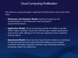 Cloud Computing Proliferation
The industry is going through a significant transformation across the entire
stack:
• Datacenter and Hardware Model: Significant advances and
standardization in the Datacenter and associated IT
equipment/hardware.
• Application Model: Cloud computing provides the ability to quickly
deliver highly-available, secure and infinitely geo-scalable applications
and services while offering a rich end-user experience from anywhere
and any device.
• Operational Model: Cloud services have inherent resilience to hardware
or software failures due to redundant/self-healing service models
combined with deep integration between ops & development/test
providing a lights out experience.
 