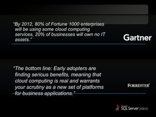 “By 2012, 80% of Fortune 1000 enterprises will be using some cloud computing services, 20% of businesses will own no IT assets.”“The bottom line: Early adopters are finding serious benefits, meaning that cloud computing is real and warrants your scrutiny as a new set of platforms for business applications.” 