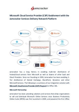 Microsoft Cloud Service Provider (CSP) Enablement with the
Jamcracker Services Delivery Network Platform
Jamcracker has a long history in enabling multi-tier distribution of
hosted/cloud services from Microsoft as well as dozens of other SaaS and
Cloud Providers. Since our founding in 1999, Jamcracker has been enabling 2-
Tier distribution of Hosted Exchange, SharePoint, Dynamics and other
Microsoft Services. The following is a summary of our integration solution with
Microsoft Cloud Service Provider (CSP) Program for Office 365.
Microsoft Partnership
Jamcracker has been providing solutions and services that allow organizations
to sell and distribute Microsoft Online Services since Business Productivity
Online Suite (BPOS) was first launched in 2009, and powered the first Office
 