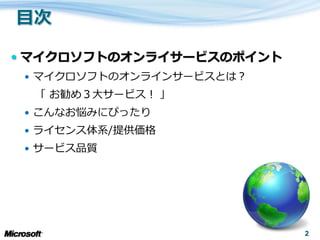  マ゗クロソフトのオンラ゗サービスのポ゗ント
  マ゗クロソフトのオンラ゗ンサービスとは？
  「 お勧め３大サービス！ 」
  こんなお悩みにぴったり
  ラ゗センス体系/提供価格
  サービス品質




                          2
 