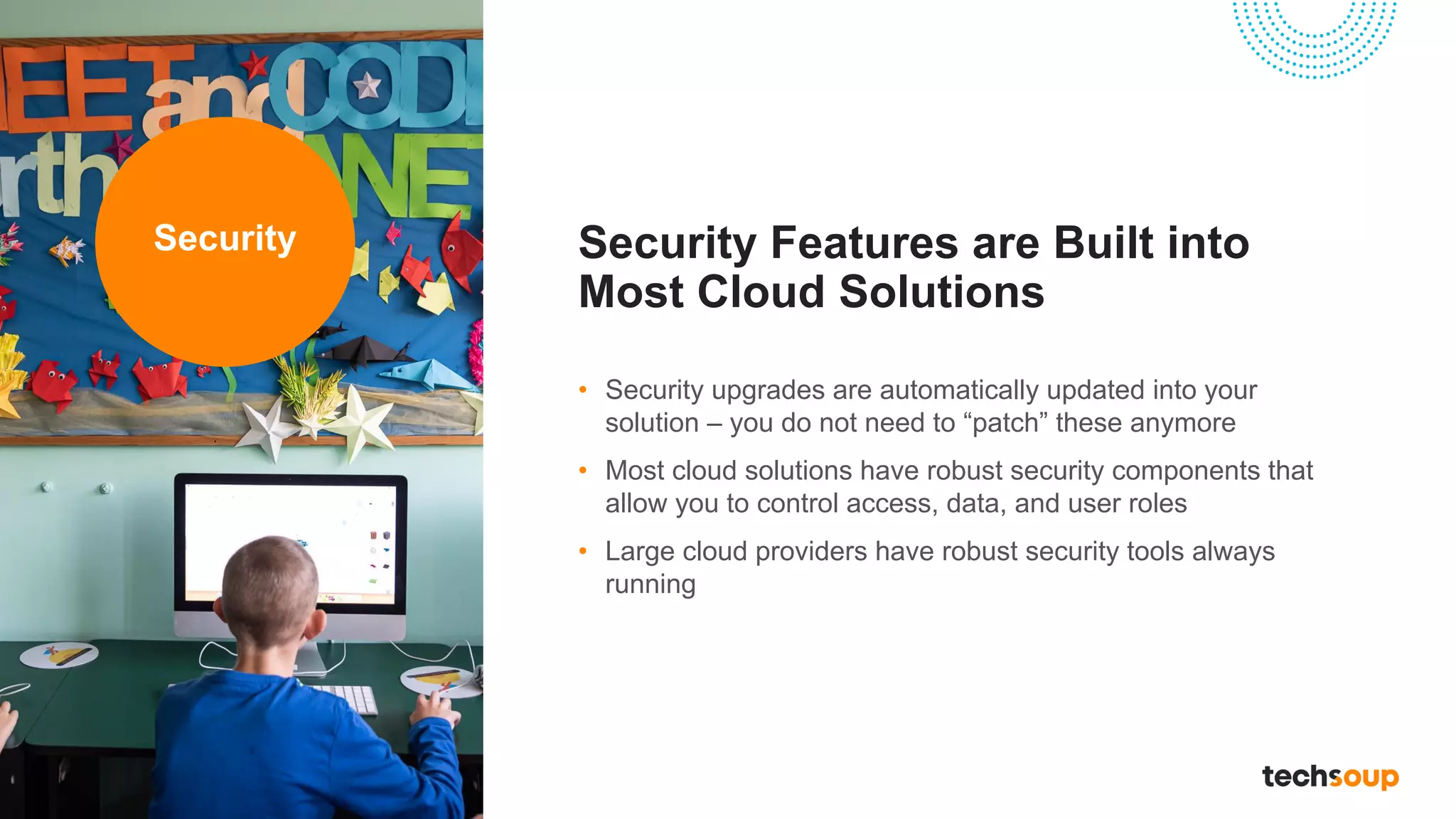 Security Features are Built into
Most Cloud Solutions
• Security upgrades are automatically updated into your
solution – you do not need to “patch” these anymore
• Most cloud solutions have robust security components that
allow you to control access, data, and user roles
• Large cloud providers have robust security tools always
running
Security
 