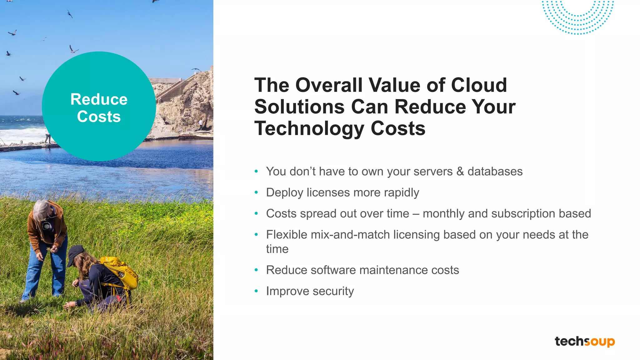 The Overall Value of Cloud
Solutions Can Reduce Your
Technology Costs
• You don’t have to own your servers & databases
• Deploy licenses more rapidly
• Costs spread out over time – monthly and subscription based
• Flexible mix-and-match licensing based on your needs at the
time
• Reduce software maintenance costs
• Improve security
Reduce
Costs
 