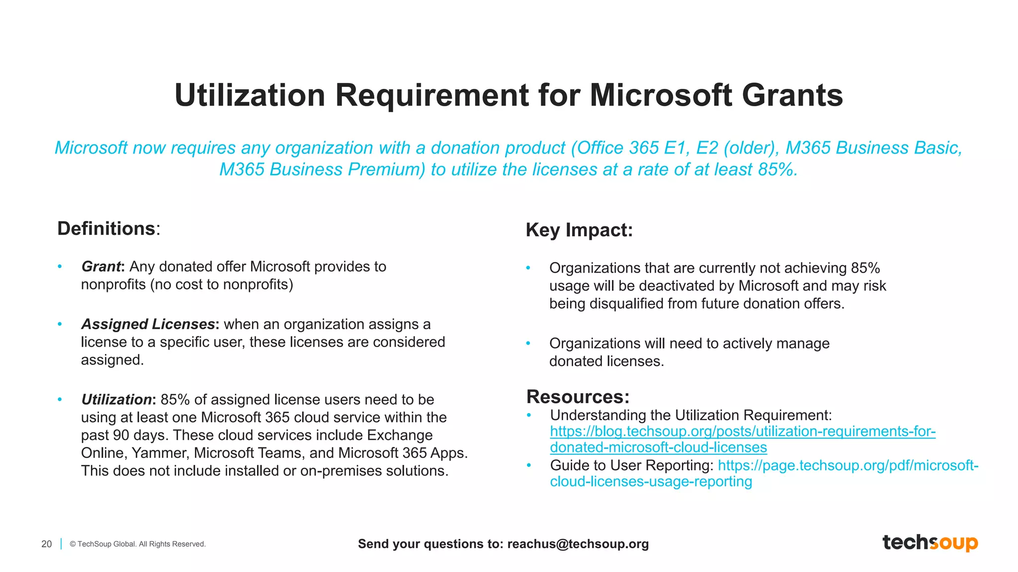 20 © TechSoup Global. All Rights Reserved.
Definitions:
• Grant: Any donated offer Microsoft provides to
nonprofits (no cost to nonprofits)
• Assigned Licenses: when an organization assigns a
license to a specific user, these licenses are considered
assigned.
• Utilization: 85% of assigned license users need to be
using at least one Microsoft 365 cloud service within the
past 90 days. These cloud services include Exchange
Online, Yammer, Microsoft Teams, and Microsoft 365 Apps.
This does not include installed or on-premises solutions.
Resources:
• Understanding the Utilization Requirement:
https://blog.techsoup.org/posts/utilization-requirements-for-
donated-microsoft-cloud-licenses
• Guide to User Reporting: https://page.techsoup.org/pdf/microsoft-
cloud-licenses-usage-reporting
Microsoft now requires any organization with a donation product (Office 365 E1, E2 (older), M365 Business Basic,
M365 Business Premium) to utilize the licenses at a rate of at least 85%.
Key Impact:​
• Organizations that are currently not achieving 85%
usage will be deactivated by Microsoft and may risk
being disqualified from future donation offers​.
• Organizations will need to actively manage
donated licenses.
Utilization Requirement for Microsoft Grants
Send your questions to: reachus@techsoup.org
 
