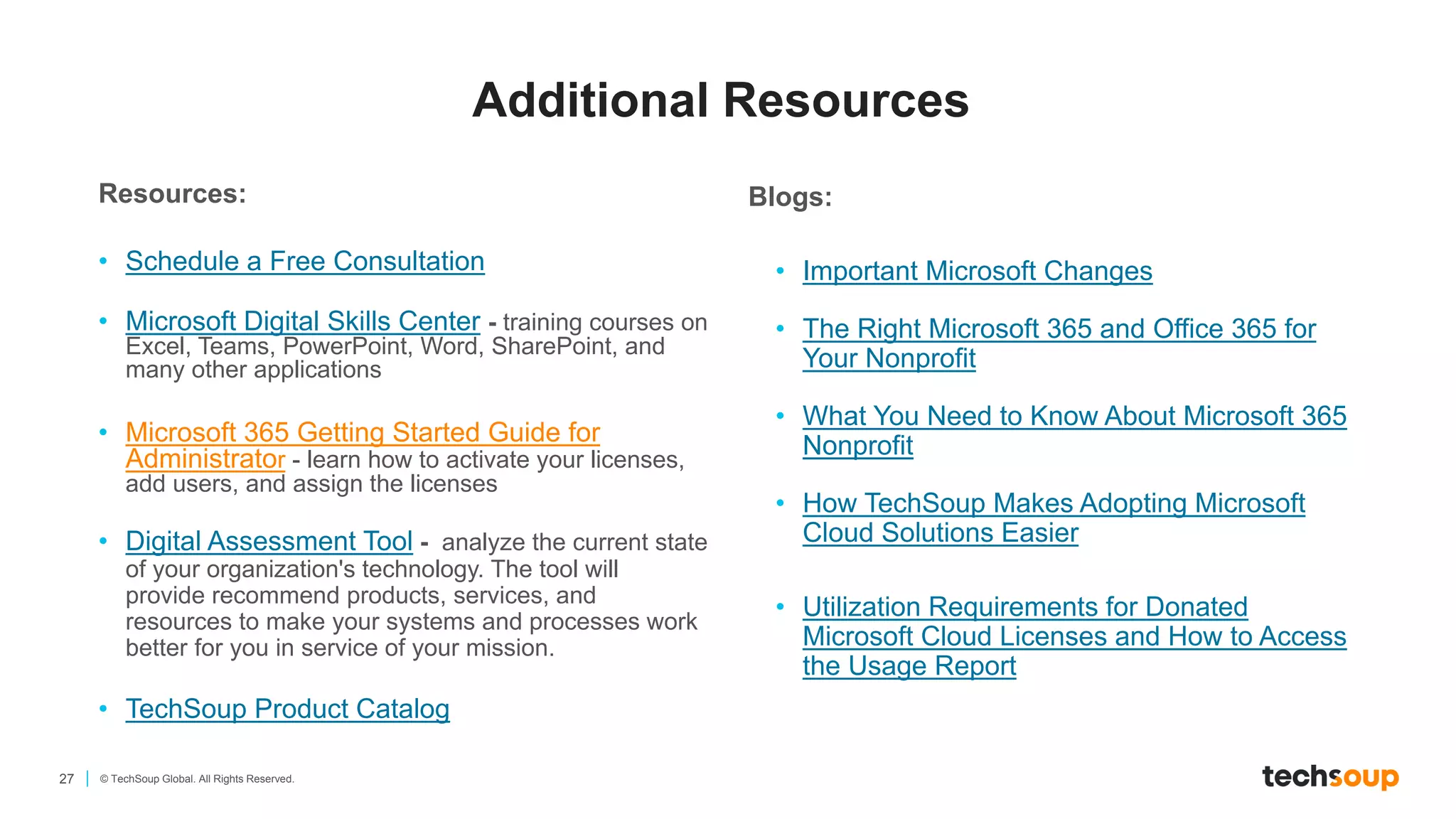 27 © TechSoup Global. All Rights Reserved.
Resources:
• Schedule a Free Consultation
• Microsoft Digital Skills Center - training courses on
Excel, Teams, PowerPoint, Word, SharePoint, and
many other applications
• Microsoft 365 Getting Started Guide for
Administrator - learn how to activate your licenses,
add users, and assign the licenses
• Digital Assessment Tool - analyze the current state
of your organization's technology. The tool will
provide recommend products, services, and
resources to make your systems and processes work
better for you in service of your mission.
• TechSoup Product Catalog
Blogs:
• Important Microsoft Changes
• The Right Microsoft 365 and Office 365 for
Your Nonprofit
• What You Need to Know About Microsoft 365
Nonprofit
• How TechSoup Makes Adopting Microsoft
Cloud Solutions Easier
• Utilization Requirements for Donated
Microsoft Cloud Licenses and How to Access
the Usage Report
Additional Resources
 